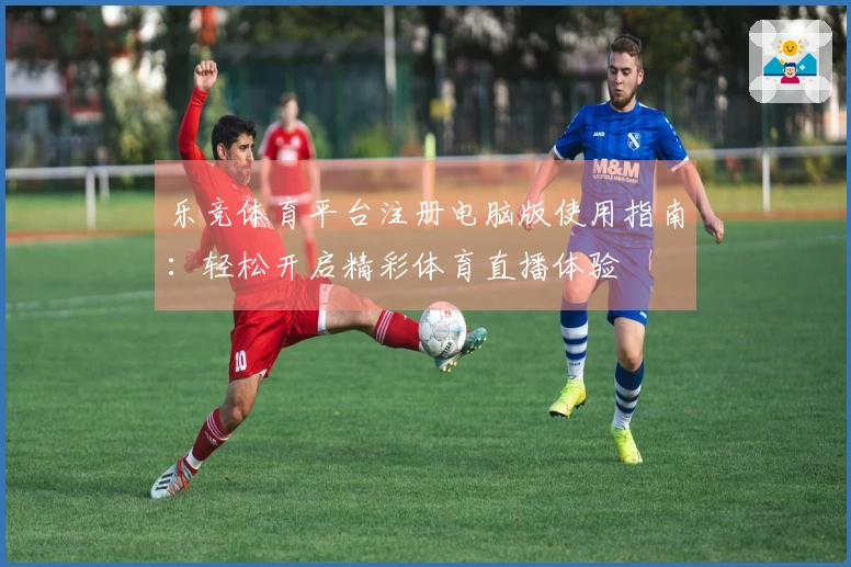 乐竞体育平台注册电脑版使用指南：轻松开启精彩体育直播体验