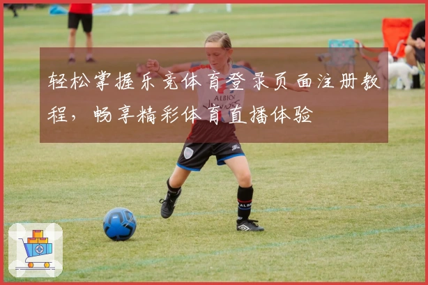 轻松掌握乐竞体育登录页面注册教程，畅享精彩体育直播体验
