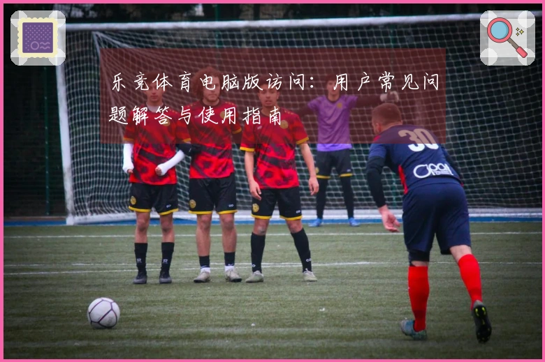 乐竞体育电脑版访问：用户常见问题解答与使用指南