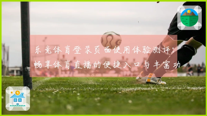 乐竞体育登录页面使用体验测评：畅享体育直播的便捷入口与丰富功能