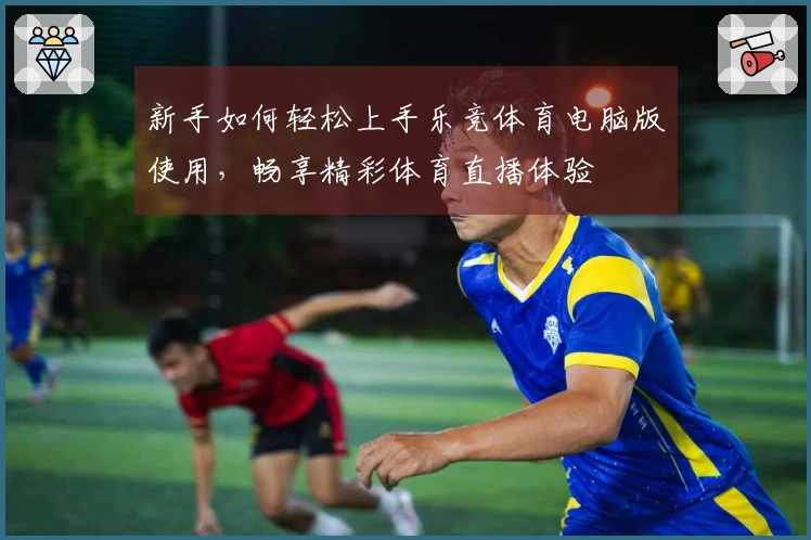 新手如何轻松上手乐竞体育电脑版使用，畅享精彩体育直播体验