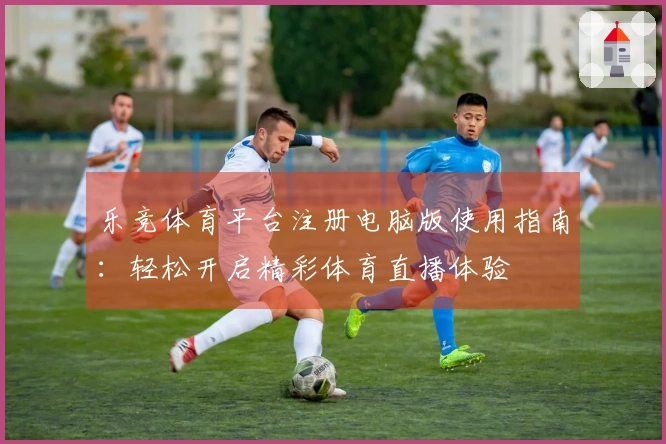 乐竞体育平台注册电脑版使用指南：轻松开启精彩体育直播体验