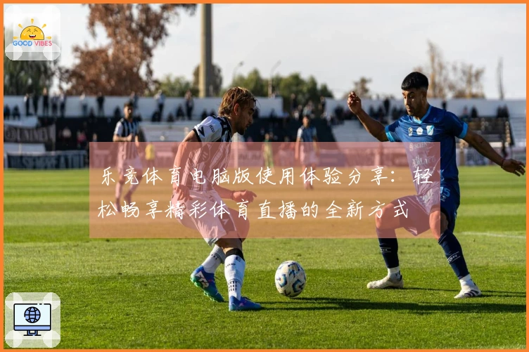 乐竞体育电脑版使用体验分享：轻松畅享精彩体育直播的全新方式