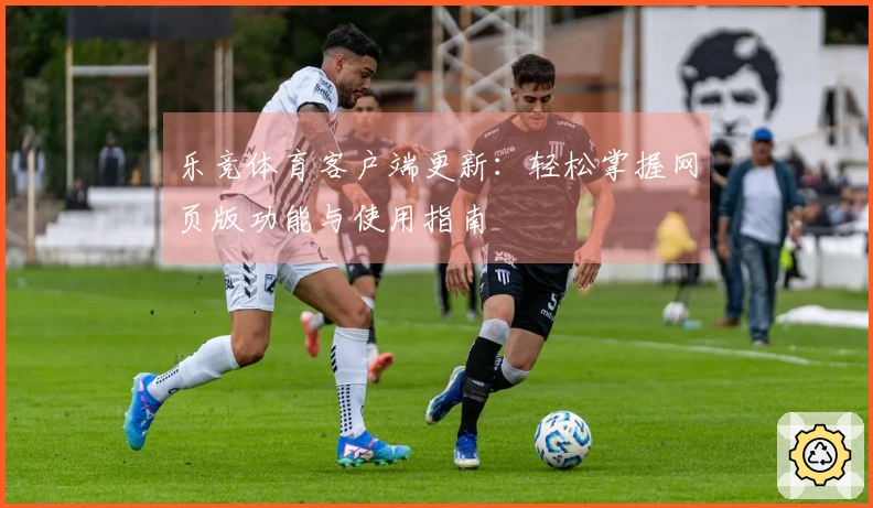 乐竞体育客户端更新：轻松掌握网页版功能与使用指南