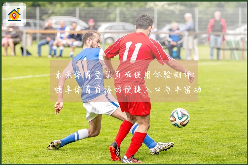 乐竞体育登录页面使用体验测评：畅享体育直播的便捷入口与丰富功能