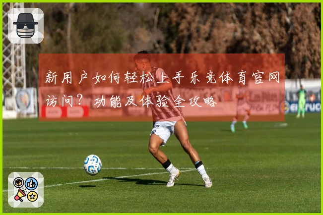 新用户如何轻松上手乐竞体育官网访问？功能及体验全攻略