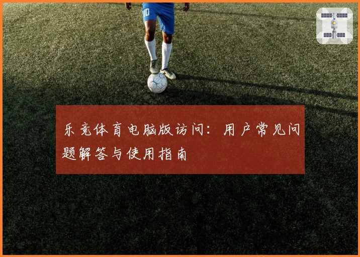 乐竞体育电脑版访问：用户常见问题解答与使用指南