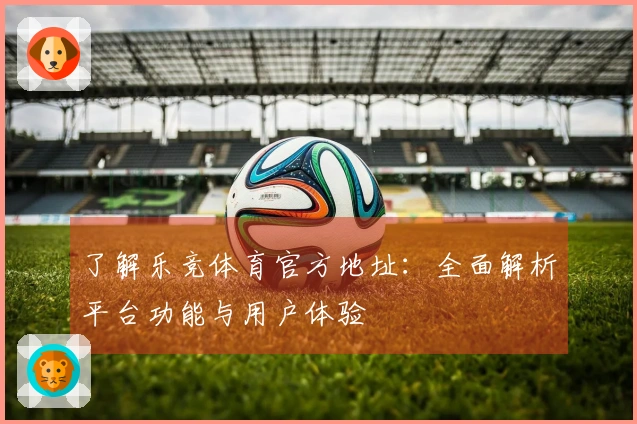 了解乐竞体育官方地址：全面解析平台功能与用户体验