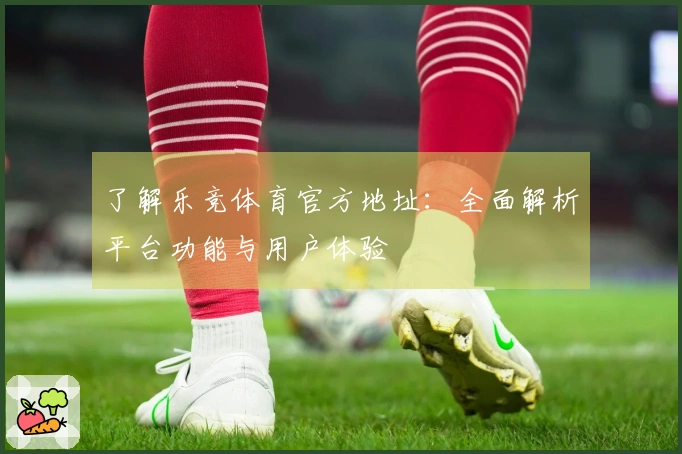 了解乐竞体育官方地址：全面解析平台功能与用户体验