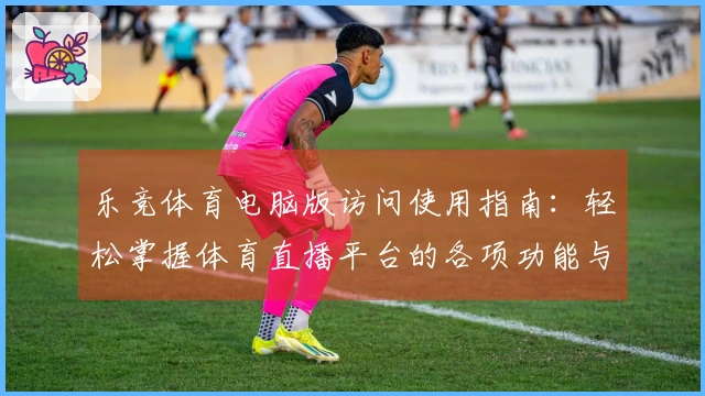 乐竞体育电脑版访问使用指南：轻松掌握体育直播平台的各项功能与优势